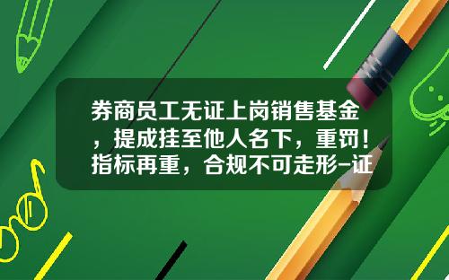 券商员工无证上岗销售基金，提成挂至他人名下，重罚！指标再重，合规不可走形-证券基金销售