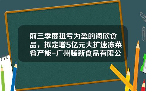 前三季度扭亏为盈的海欣食品，拟定增5亿元大扩速冻菜肴产能-广州腾新食品有限公司