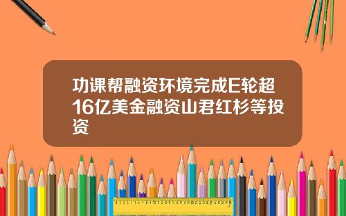 功课帮融资环境完成E轮超16亿美金融资山君红杉等投资