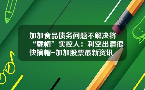 加加食品债务问题不解决将“戴帽”实控人：利空出清很快摘帽-加加股票最新资讯