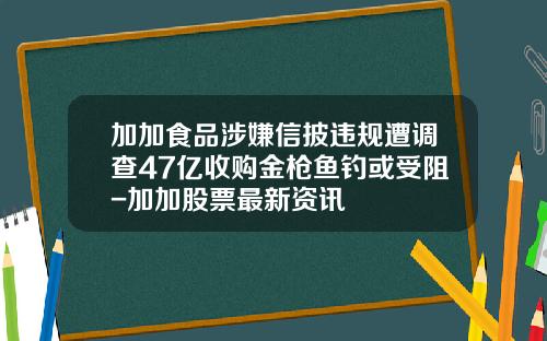 加加食品涉嫌信披违规遭调查47亿收购金枪鱼钓或受阻-加加股票最新资讯