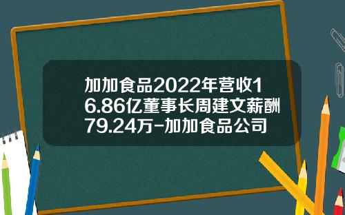 加加食品2022年营收16.86亿董事长周建文薪酬79.24万-加加食品公司地址