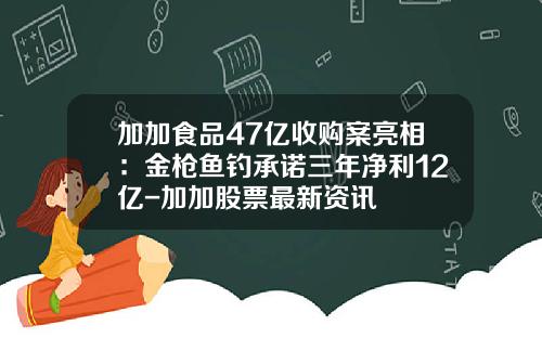 加加食品47亿收购案亮相：金枪鱼钓承诺三年净利12亿-加加股票最新资讯