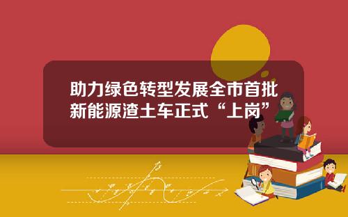 助力绿色转型发展全市首批新能源渣土车正式“上岗”