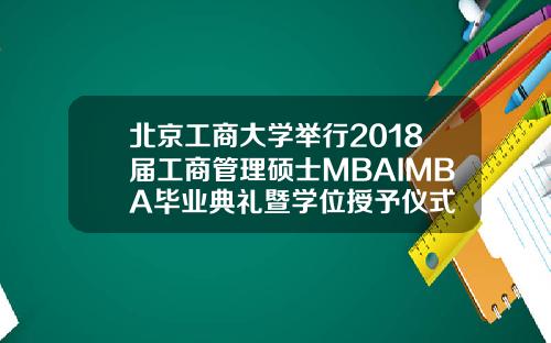 北京工商大学举行2018届工商管理硕士MBAIMBA毕业典礼暨学位授予仪式