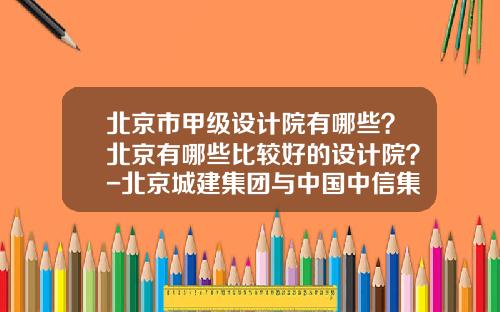 北京市甲级设计院有哪些？北京有哪些比较好的设计院？-北京城建集团与中国中信集团公司