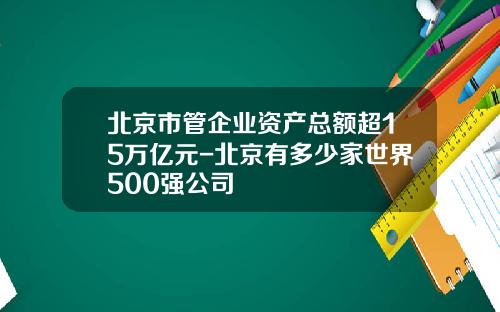 北京市管企业资产总额超15万亿元-北京有多少家世界500强公司
