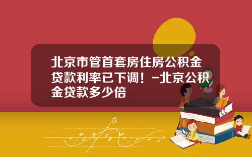 北京市管首套房住房公积金贷款利率已下调！-北京公积金贷款多少倍