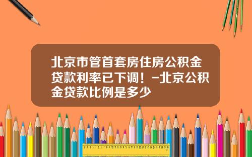 北京市管首套房住房公积金贷款利率已下调！-北京公积金贷款比例是多少