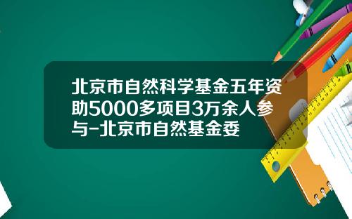 北京市自然科学基金五年资助5000多项目3万余人参与-北京市自然基金委