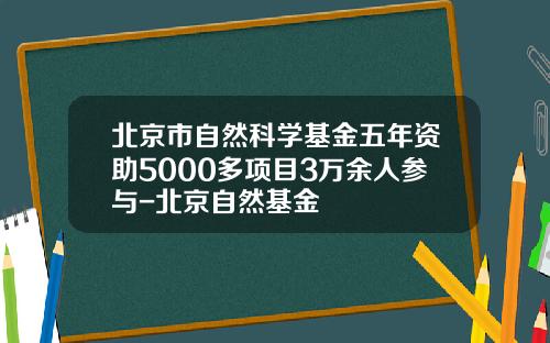 北京市自然科学基金五年资助5000多项目3万余人参与-北京自然基金