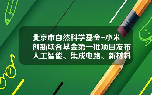 北京市自然科学基金-小米创新联合基金第一批项目发布人工智能、集成电路、新材料等领域35个科研项目获资助-小米基金