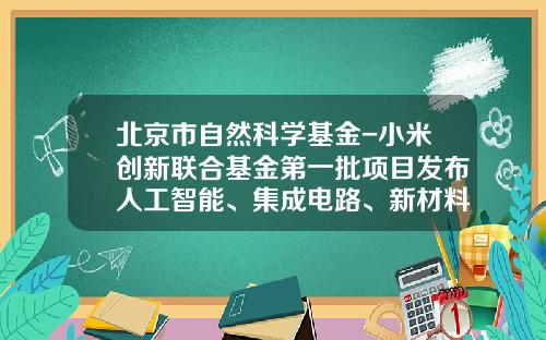 北京市自然科学基金-小米创新联合基金第一批项目发布人工智能、集成电路、新材料等领域35个科研项目获资助-联合基金项目