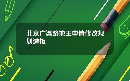 北京广渠路地王申请修改规划遭拒