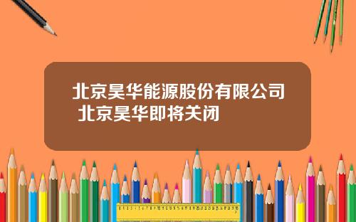 北京昊华能源股份有限公司 北京昊华即将关闭