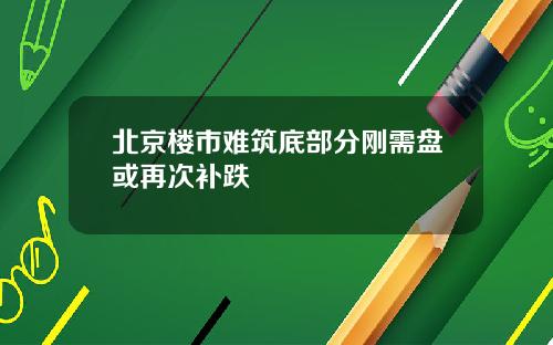 北京楼市难筑底部分刚需盘或再次补跌