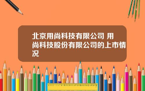 北京用尚科技有限公司 用尚科技股份有限公司的上市情况