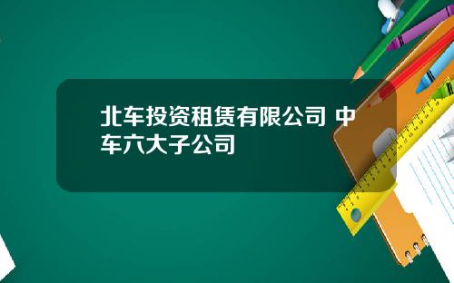 北车投资租赁有限公司 中车六大子公司