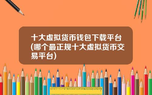 十大虚拟货币钱包下载平台(哪个最正规十大虚拟货币交易平台)