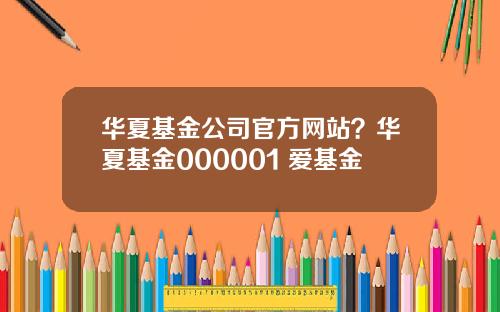 华夏基金公司官方网站？华夏基金000001 爱基金