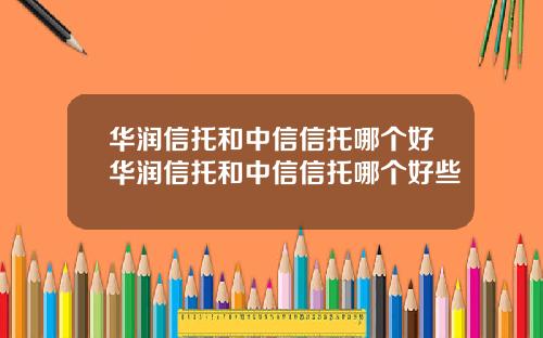 华润信托和中信信托哪个好华润信托和中信信托哪个好些
