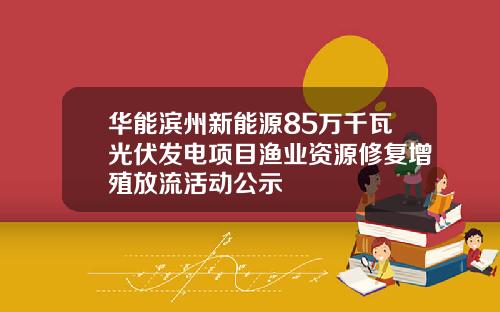 华能滨州新能源85万千瓦光伏发电项目渔业资源修复增殖放流活动公示