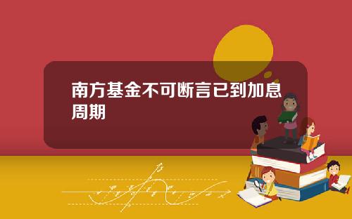 南方基金不可断言已到加息周期