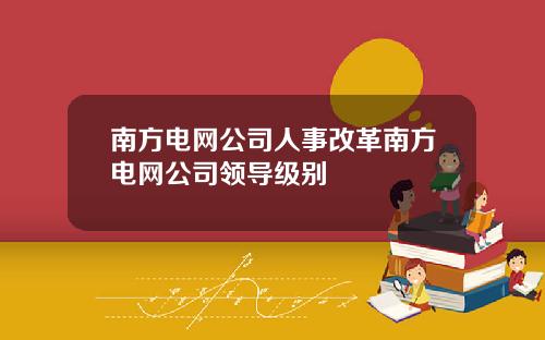 南方电网公司人事改革南方电网公司领导级别