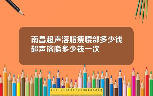 南昌超声溶脂瘦腰部多少钱超声溶脂多少钱一次