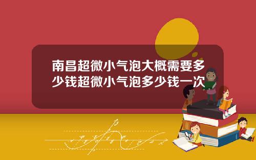 南昌超微小气泡大概需要多少钱超微小气泡多少钱一次