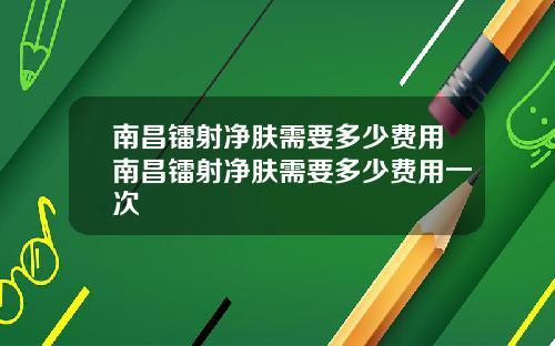 南昌镭射净肤需要多少费用南昌镭射净肤需要多少费用一次