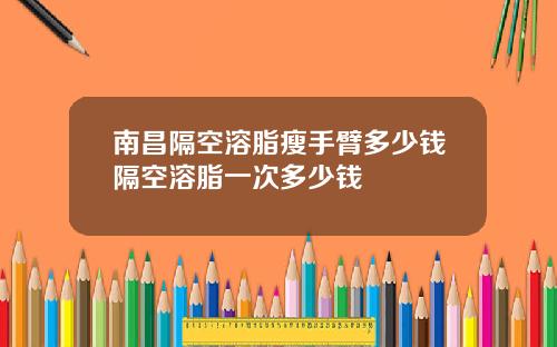 南昌隔空溶脂瘦手臂多少钱隔空溶脂一次多少钱