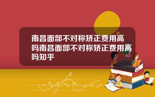 南昌面部不对称矫正费用高吗南昌面部不对称矫正费用高吗知乎