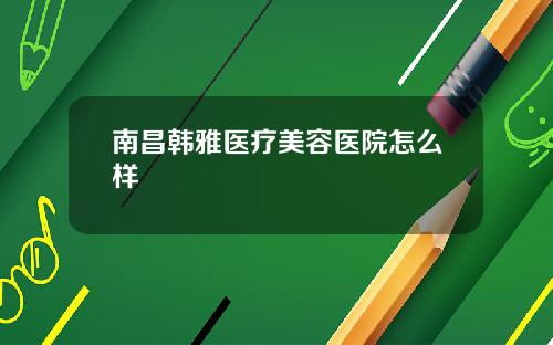 南昌韩雅医疗美容医院怎么样