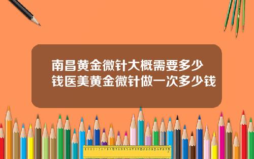 南昌黄金微针大概需要多少钱医美黄金微针做一次多少钱