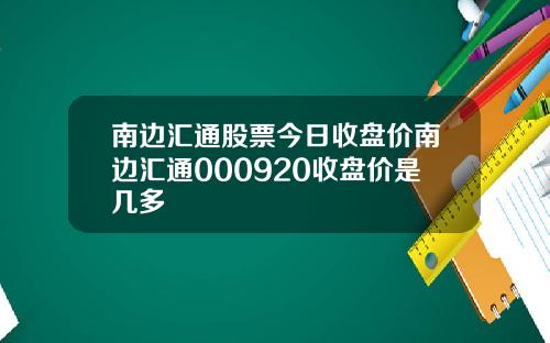 南边汇通股票今日收盘价南边汇通000920收盘价是几多