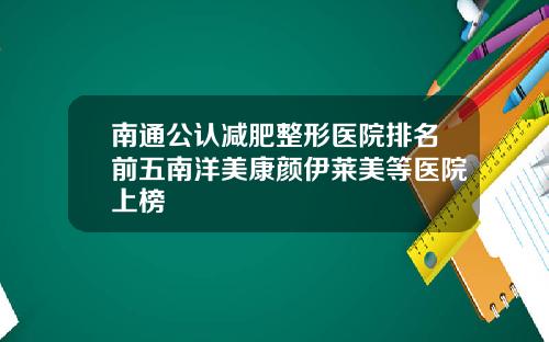 南通公认减肥整形医院排名前五南洋美康颜伊莱美等医院上榜