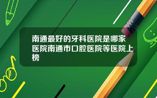 南通最好的牙科医院是哪家医院南通市口腔医院等医院上榜