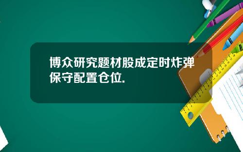 博众研究题材股成定时炸弹保守配置仓位.
