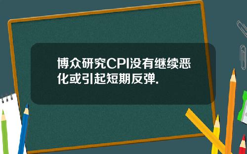 博众研究CPI没有继续恶化或引起短期反弹.