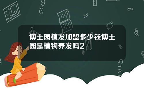 博士园植发加盟多少钱博士园是植物养发吗2
