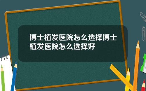 博士植发医院怎么选择博士植发医院怎么选择好