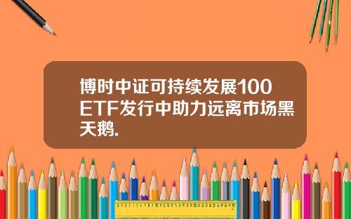 博时中证可持续发展100ETF发行中助力远离市场黑天鹅.