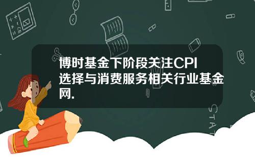 博时基金下阶段关注CPI选择与消费服务相关行业基金网.