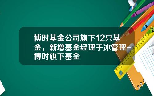 博时基金公司旗下12只基金，新增基金经理于冰管理-博时旗下基金