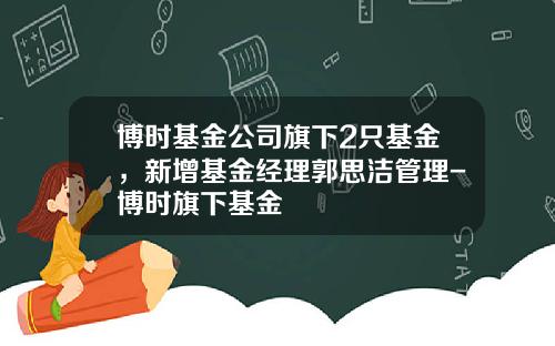 博时基金公司旗下2只基金，新增基金经理郭思洁管理-博时旗下基金