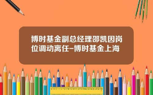 博时基金副总经理邵凯因岗位调动离任-博时基金上海
