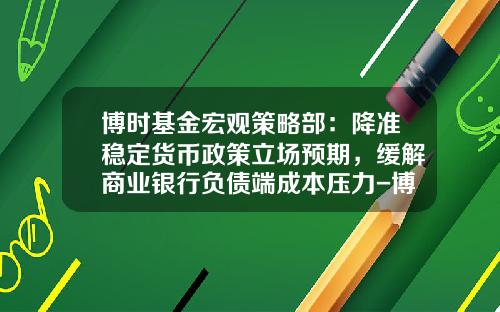 博时基金宏观策略部：降准稳定货币政策立场预期，缓解商业银行负债端成本压力-博士货币基金