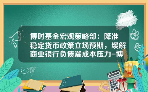 博时基金宏观策略部：降准稳定货币政策立场预期，缓解商业银行负债端成本压力-博时货币基金怎么样