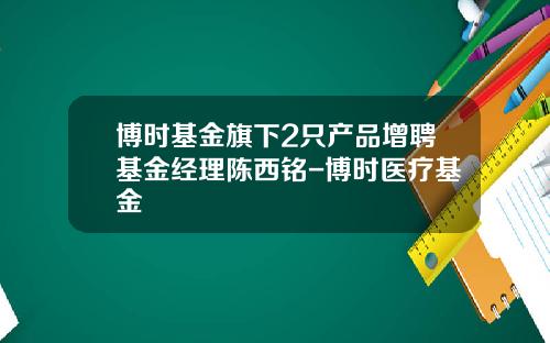 博时基金旗下2只产品增聘基金经理陈西铭-博时医疗基金